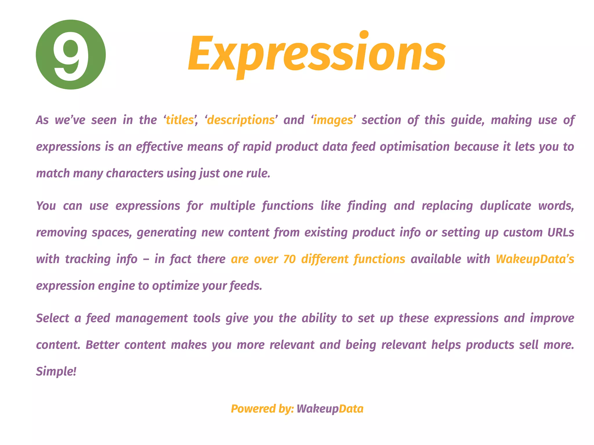 9 Expressions
As we’ve seen in the ‘titles’, ‘descriptions’ and ‘images’ section of this guide, making use of
expressions is an effective means of rapid product data feed optimisation because it lets you to
match many characters using just one rule.
You can use expressions for multiple functions like finding and replacing duplicate words,
removing spaces, generating new content from existing product info or setting up custom URLs
with tracking info – in fact there are over 70 different functions available with WakeupData’s
expression engine to optimize your feeds.
Select a feed management tools give you the ability to set up these expressions and improve
content. Better content makes you more relevant and being relevant helps products sell more.
Simple!
Powered by: WakeupData
 
