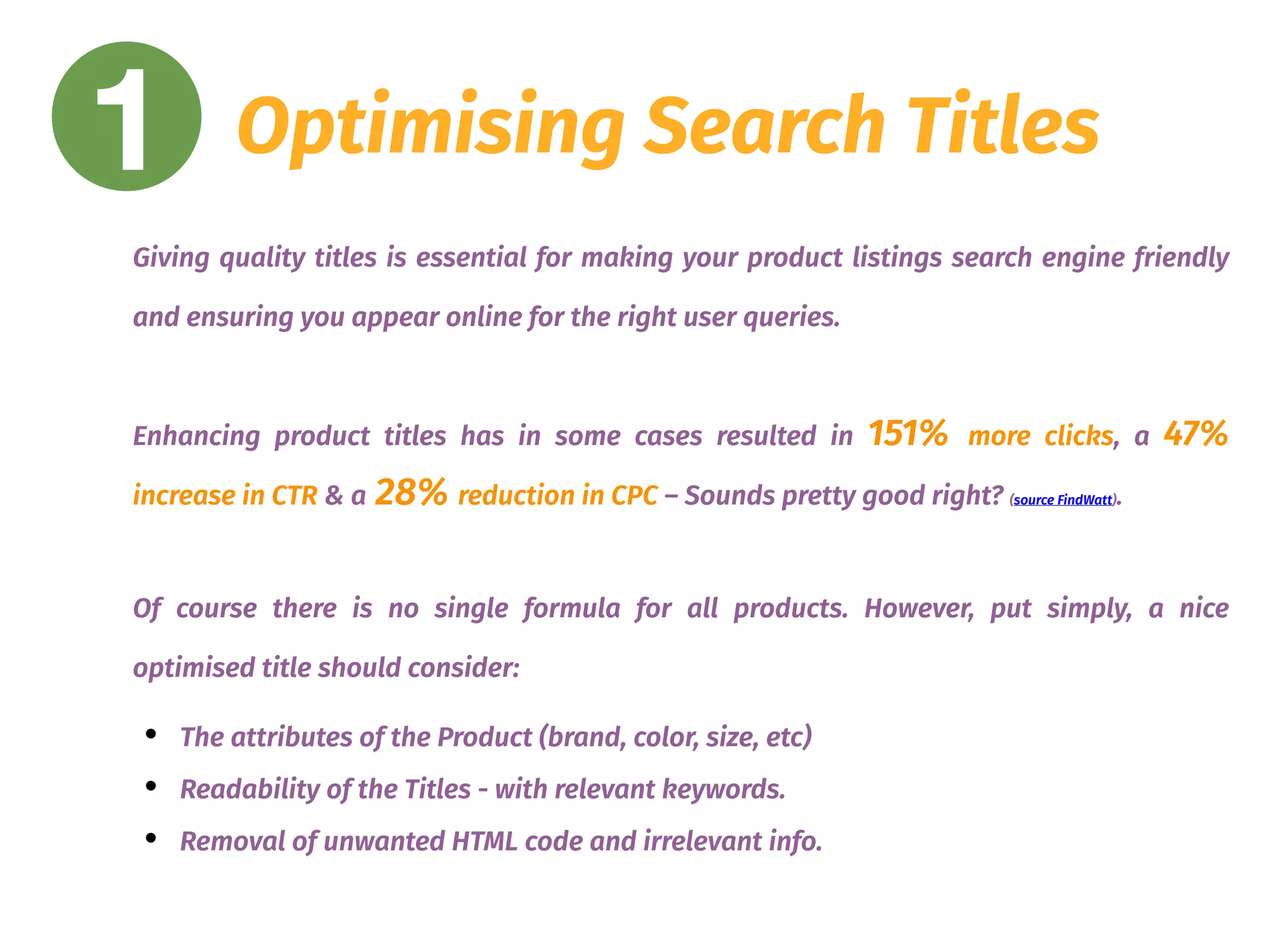 1 Optimising Search Titles
Giving quality titles is essential for making your product listings search engine friendly
and ensuring you appear online for the right user queries.
Enhancing product titles has in some cases resulted in 151% more clicks, a 47%
increase in CTR & a 28% reduction in CPC – Sounds pretty good right? (source FindWatt).
Of course there is no single formula for all products. However, put simply, a nice
optimised title should consider:
• The attributes of the Product (brand, color, size, etc)
• Readability of the Titles - with relevant keywords.
• Removal of unwanted HTML code and irrelevant info.
 