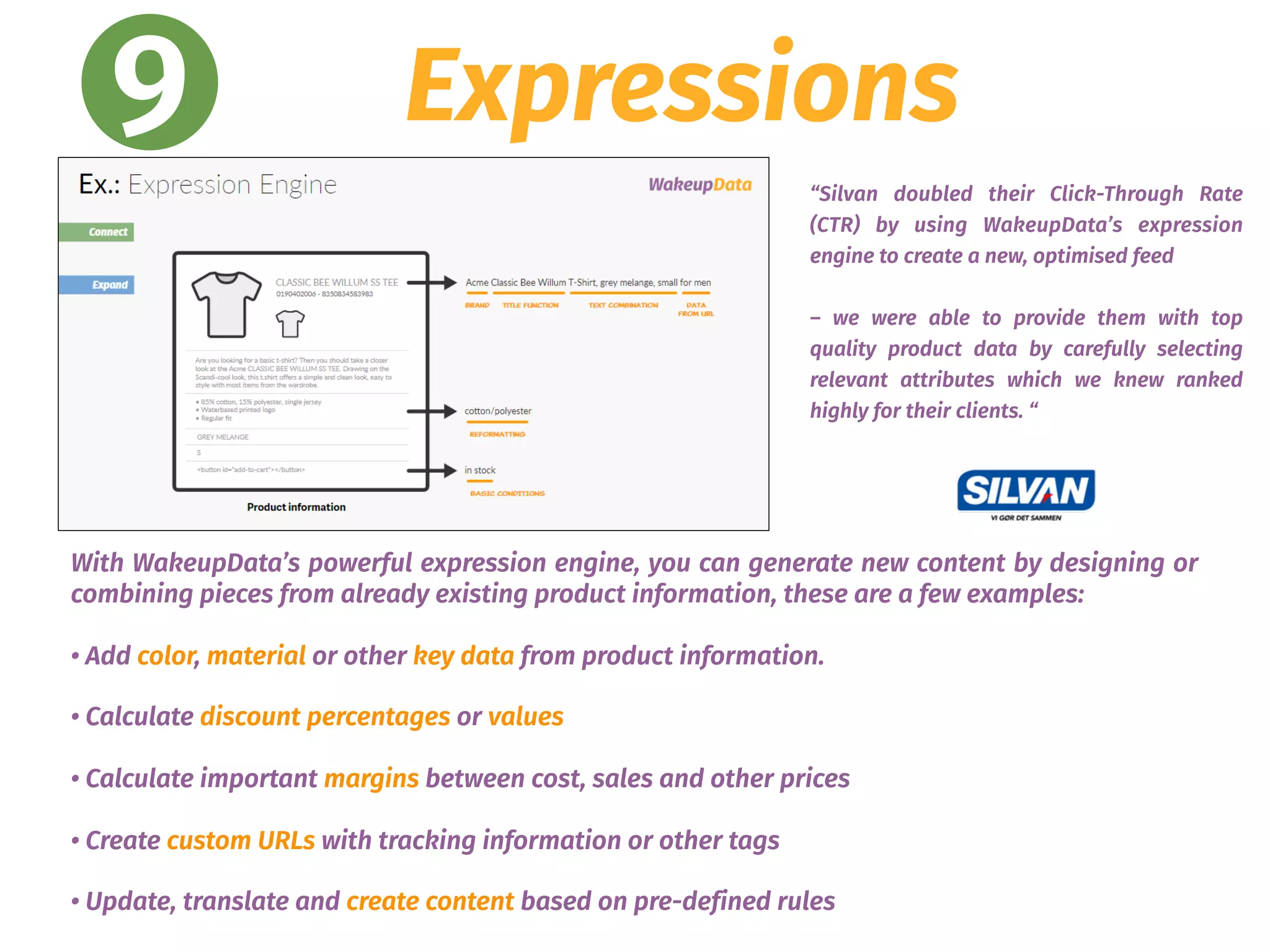 9 Expressions
With WakeupData’s powerful expression engine, you can generate new content by designing or
combining pieces from already existing product information, these are a few examples:
• Add color, material or other key data from product information.
• Calculate discount percentages or values
• Calculate important margins between cost, sales and other prices
• Create custom URLs with tracking information or other tags
• Update, translate and create content based on pre-defined rules
“Silvan doubled their Click-Through Rate
(CTR) by using WakeupData’s expression
engine to create a new, optimised feed
– we were able to provide them with top
quality product data by carefully selecting
relevant attributes which we knew ranked
highly for their clients. “
 