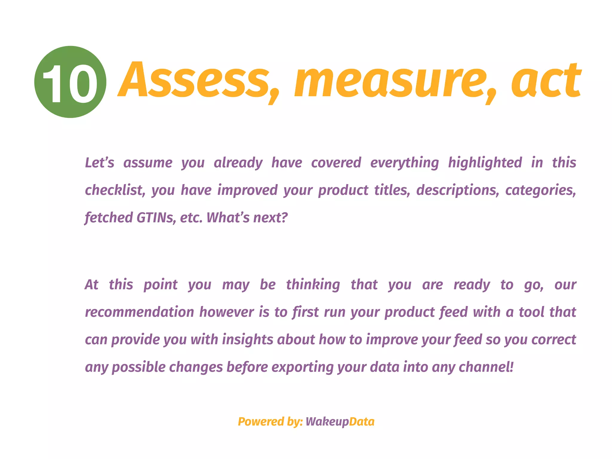 Assess, measure, act
Let’s assume you already have covered everything highlighted in this
checklist, you have improved your product titles, descriptions, categories,
fetched GTINs, etc. What’s next?
At this point you may be thinking that you are ready to go, our
recommendation however is to first run your product feed with a tool that
can provide you with insights about how to improve your feed so you correct
any possible changes before exporting your data into any channel!
Powered by: WakeupData
10
 