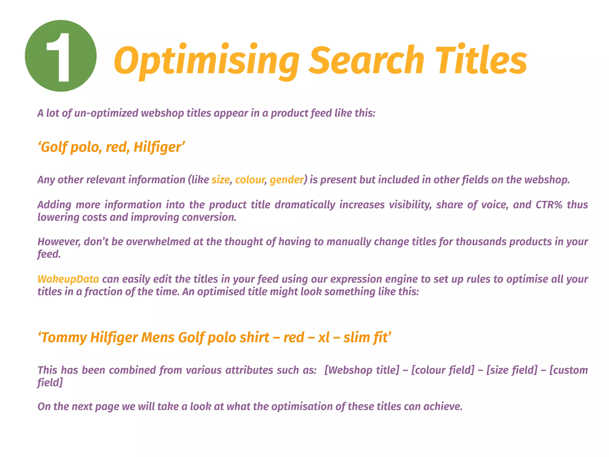 1 Optimising Search Titles
A lot of un-optimized webshop titles appear in a product feed like this:
 
‘Golf polo, red, Hilfiger’
Any other relevant information (like size, colour, gender) is present but included in other fields on the webshop.
Adding more information into the product title dramatically increases visibility, share of voice, and CTR% thus
lowering costs and improving conversion.
However, don’t be overwhelmed at the thought of having to manually change titles for thousands products in your
feed.
WakeupData can easily edit the titles in your feed using our expression engine to set up rules to optimise all your
titles in a fraction of the time. An optimised title might look something like this:
‘Tommy Hilfiger Mens Golf polo shirt – red – xl – slim fit’
This has been combined from various attributes such as: [Webshop title] – [colour field] – [size field] – [custom
field]
On the next page we will take a look at what the optimisation of these titles can achieve.
 
