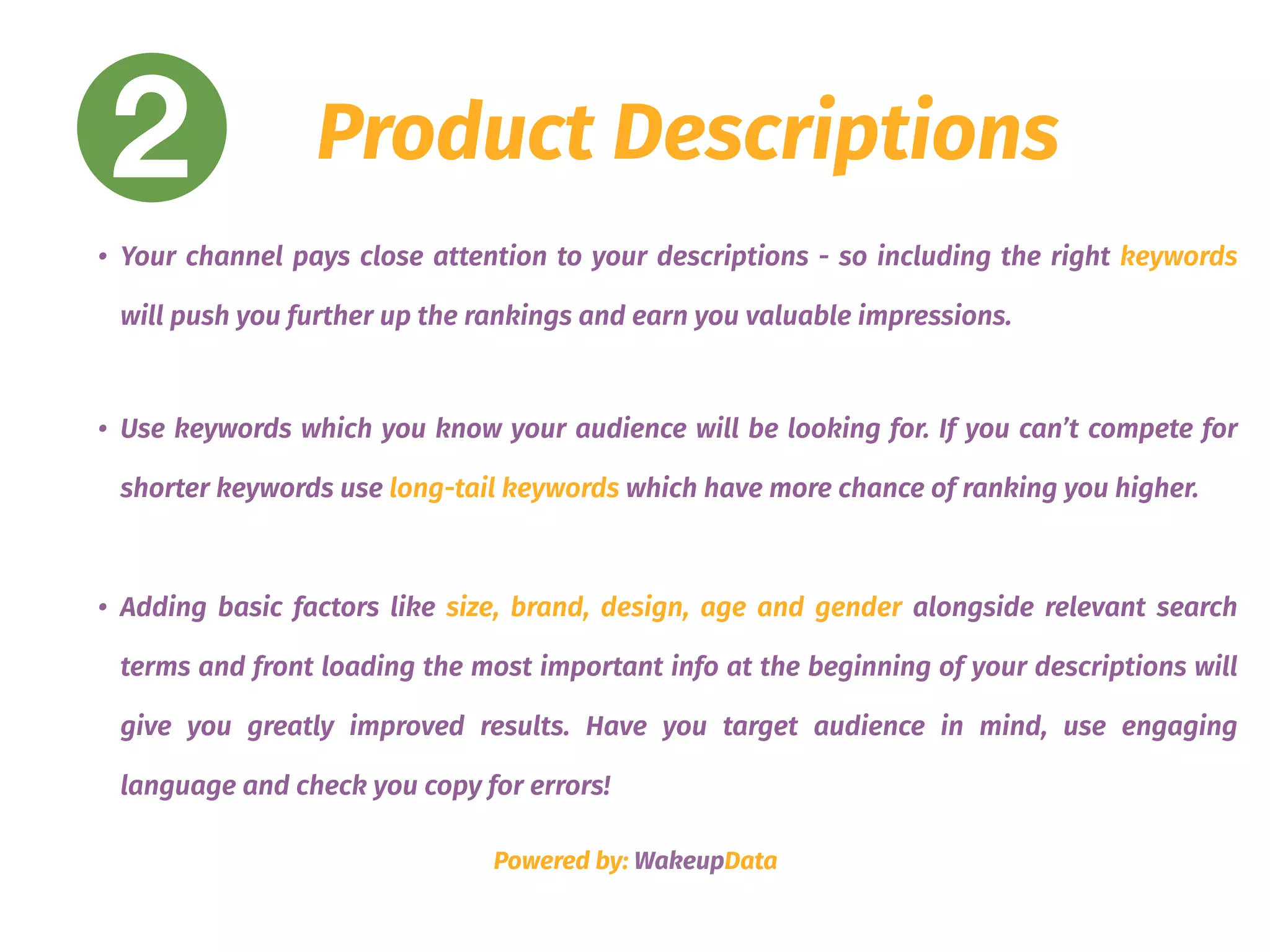 2 Product Descriptions
• Your channel pays close attention to your descriptions - so including the right keywords
will push you further up the rankings and earn you valuable impressions.
• Use keywords which you know your audience will be looking for. If you can’t compete for
shorter keywords use long-tail keywords which have more chance of ranking you higher.
• Adding basic factors like size, brand, design, age and gender alongside relevant search
terms and front loading the most important info at the beginning of your descriptions will
give you greatly improved results. Have you target audience in mind, use engaging
language and check you copy for errors!
Powered by: WakeupData
 