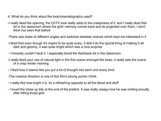 4. What do you think about the look/cinematography used?
-I really liked the opening, the CCTV look really adds to the creepiness of it, and I really liked that
     bit in the classroom where the girls' memory comes back and its projected over them, I don't
     think I've seen that before
-There was loads of different angles and switches between scenes which kept me interested in it
-I liked that even though it's meant to be quite scary, it didn’t do the typical thing of making it all
      dark and gloomy, it was quite bright which was a nice surprise
- I honestly couldn’t fault it. I especially loved the flashback bit in the classroom.
-I really liked your use of natural light in the first scene amongst the trees, it really sets the scene
     of a crisp winter morning
- I liked how it seems like you put a lot of thought into each and every shot.

-The creative direction is one of this film's strong points I think.
- I really like how bright it is, its a refreshing opposite to all the blood and stuff

- I loved the close up bits at the end of the prefect. It was really creepy how he was smiling proudly
      after killing those girls
 