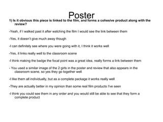 Poster
1) Is it obvious this piece is linked to the film, and forms a cohesive product along with the
    review?

-Yeah, if I walked past it after watching the film I would see the link between them

-Yes, it doesn’t give much away though

-I can definitely see where you were going with it, I think it works well

-Yes, it links really well to the classroom scene

-I think making the badge the focal point was a great idea, really forms a link between them

- You used a similar image of the 2 girls in the poster and review that also appears in the
    classroom scene, so yes they go together well

-I like them all individually, but as a complete package it works really well

-They are actually better in my opinion than some real film products I've seen

-I think you could see them in any order and you would still be able to see that they form a
     complete product
 