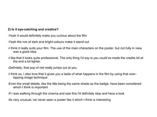 2) Is it eye-catching and creative?

-Yeah it would definitely make you curious about the film
-Yeah the mix of dark and bright colours make it stand out
-I think it really suits your film. The use of the main characters on the poster, but not fully in view
     was a good idea.
-I like that it looks quite professional. The only thing I'd say is you could’ve made the credits bit at
      the end a bit lighter.
-Definitely, that pop of red really jumps out at you

-I think so, I also love that it gives you a taste of what happens in the film by using that over-
     lapping image technique
-Even the small details, like the title being the same shade as the badge, have been considered
   which I think is important
-If I was walking through the cinema and saw this I'd definitely stop and have a look
-Its very unusual, ive never seen a poster like it which I think is interesting
 