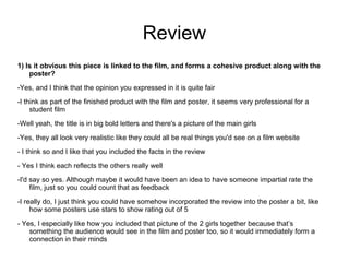 Review
1) Is it obvious this piece is linked to the film, and forms a cohesive product along with the
    poster?
-Yes, and I think that the opinion you expressed in it is quite fair
-I think as part of the finished product with the film and poster, it seems very professional for a
     student film
-Well yeah, the title is in big bold letters and there's a picture of the main girls
-Yes, they all look very realistic like they could all be real things you'd see on a film website
- I think so and I like that you included the facts in the review

- Yes I think each reflects the others really well
-I'd say so yes. Although maybe it would have been an idea to have someone impartial rate the
     film, just so you could count that as feedback

-I really do, I just think you could have somehow incorporated the review into the poster a bit, like
     how some posters use stars to show rating out of 5
- Yes, I especially like how you included that picture of the 2 girls together because that’s
    something the audience would see in the film and poster too, so it would immediately form a
    connection in their minds
 