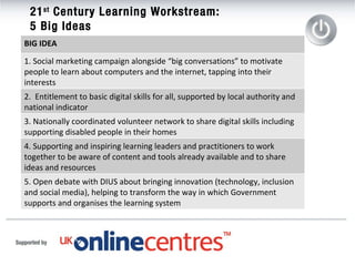 21 st  Century Learning Workstream:  5 Big Ideas  BIG IDEA 1. Social marketing campaign alongside “big conversations” to motivate people to learn about computers and the internet, tapping into their interests 2.  Entitlement to basic digital skills for all, supported by local authority and national indicator 3. Nationally coordinated volunteer network to share digital skills including supporting disabled people in their homes 4. Supporting and inspiring learning leaders and practitioners to work together to be aware of content and tools already available and to share ideas and resources  5. Open debate with DIUS about bringing innovation (technology, inclusion and social media), helping to transform the way in which Government supports and organises the learning system 