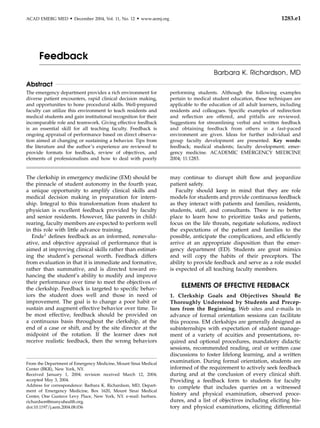ACAD EMERG MED      d   December 2004, Vol. 11, No. 12   d   www.aemj.org                                                      1283.e1




      Feedback
                                                                                                Barbara K. Richardson, MD
Abstract
The emergency department provides a rich environment for                    performing students. Although the following examples
diverse patient encounters, rapid clinical decision making,                 pertain to medical student education, these techniques are
and opportunities to hone procedural skills. Well-prepared                  applicable to the education of all adult learners, including
faculty can utilize this environment to teach residents and                 residents and colleagues. Speciﬁc examples of redirection
medical students and gain institutional recognition for their               and reﬂection are offered, and pitfalls are reviewed.
incomparable role and teamwork. Giving effective feedback                   Suggestions for streamlining verbal and written feedback
is an essential skill for all teaching faculty. Feedback is                 and obtaining feedback from others in a fast-paced
ongoing appraisal of performance based on direct observa-                   environment are given. Ideas for further individual and
tion aimed at changing or sustaining a behavior. Tips from                  group faculty development are presented. Key words:
the literature and the author’s experience are reviewed to                  feedback; medical students; faculty development; emer-
provide formats for feedback, review of objectives, and                     gency medicine. ACADEMIC EMERGENCY MEDICINE
elements of professionalism and how to deal with poorly                     2004; 11:1283.


The clerkship in emergency medicine (EM) should be                          may continue to disrupt shift ﬂow and jeopardize
the pinnacle of student autonomy in the fourth year,                        patient safety.
a unique opportunity to amplify clinical skills and                            Faculty should keep in mind that they are role
medical decision making in preparation for intern-                          models for students and provide continuous feedback
ship. Integral to this transformation from student to                       as they interact with patients and families, residents,
physician is excellent feedback provided by faculty                         students, staff, and consultants. There is no better
and senior residents. However, like parents in child-                       place to learn how to prioritize tasks and patients,
rearing, faculty members are expected to perform well                       focus on the life threats, negotiate solutions, redirect
in this role with little advance training.                                  the expectations of the patient and families to the
   Ende1 deﬁnes feedback as an informed, nonevalu-                          possible, anticipate the complications, and efﬁciently
ative, and objective appraisal of performance that is                       arrive at an appropriate disposition than the emer-
aimed at improving clinical skills rather than estimat-                     gency department (ED). Students are great mimics
ing the student’s personal worth. Feedback differs                          and will copy the habits of their preceptors. The
from evaluation in that it is immediate and formative,                      ability to provide feedback and serve as a role model
rather than summative, and is directed toward en-                           is expected of all teaching faculty members.
hancing the student’s ability to modify and improve
their performance over time to meet the objectives of
the clerkship. Feedback is targeted to speciﬁc behav-
                                                                                 ELEMENTS OF EFFECTIVE FEEDBACK
iors the student does well and those in need of                             1. Clerkship Goals and Objectives Should Be
improvement. The goal is to change a poor habit or                          Thoroughly Understood by Students and Precep-
sustain and augment effective behavior over time. To                        tors from the Beginning. Web sites and e-mails in
be most effective, feedback should be provided on                           advance of formal orientation sessions can facilitate
a continuous basis throughout the clerkship, at the                         this process. EM clerkships are generally designed as
end of a case or shift, and by the site director at the                     subinternships with expectation of student manage-
midpoint of the rotation. If the learner does not                           ment of a variety of acuities and presentations, re-
receive realistic feedback, then the wrong behaviors                        quired and optional procedures, mandatory didactic
                                                                            sessions, recommended reading, oral or written case
                                                                            discussions to foster lifelong learning, and a written
From the Department of Emergency Medicine, Mount Sinai Medical              examination. During formal orientation, students are
Center (BKR), New York, NY.                                                 informed of the requirement to actively seek feedback
Received January 1, 2004; revision received March 12, 2004;                 during and at the conclusion of every clinical shift.
accepted May 3, 2004.                                                       Providing a feedback form to students for faculty
Address for correspondence: Barbara K. Richardson, MD, Depart-              to complete that includes queries on a witnessed
ment of Emergency Medicine, Box 1620, Mount Sinai Medical
Center, One Gustave Levy Place, New York, NY. e-mail: barbara.
                                                                            history and physical examination, observed proce-
richardson@msnyuhealth.org.                                                 dures, and a list of objectives including eliciting his-
doi:10.1197/j.aem.2004.08.036                                               tory and physical examinations, eliciting differential
 