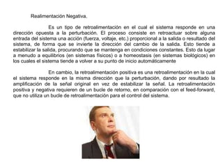 Realimentación Negativa. Es un tipo de retroalimentación en el cual el sistema responde en una dirección opuesta a la perturbación. El proceso consiste en retroactuar sobre alguna entrada del sistema una acción (fuerza, voltaje, etc.) proporcional a la salida o resultado del sistema, de forma que se invierte la dirección del cambio de la salida. Esto tiende a estabilizar la salida, procurando que se mantenga en condiciones constantes. Esto da lugar a menudo a equilibrios (en sistemas físicos) o a homeostasis (en sistemas biológicos) en los cuales el sistema tiende a volver a su punto de inicio automáticamente En cambio, la retroalimentación positiva es una retroalimentación en la cual el sistema responde en la misma dirección que la perturbación, dando por resultado la amplificación de la señal original en vez de estabilizar la señal. La retroalimentación positiva y negativa requieren de un bucle de retorno, en comparación con el feed-forward, que no utiliza un bucle de retroalimentación para el control del sistema. 