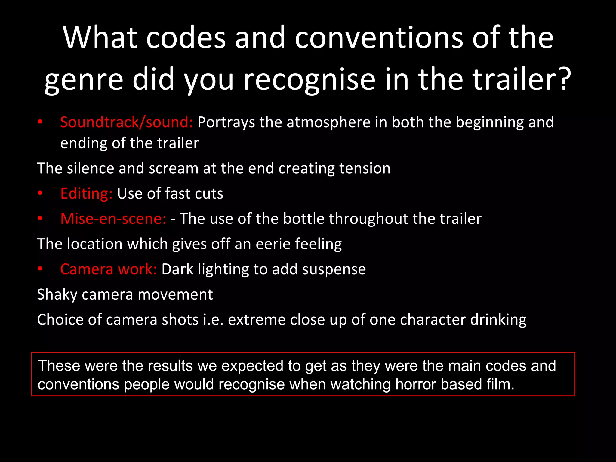 What codes and conventions of the genre did you recognise in the trailer? Soundtrack/sound:  Portrays the atmosphere in both the beginning and ending of the trailer The silence and scream at the end creating tension  Editing:  Use of fast cuts Mise-en-scene:  - The use of the bottle throughout the trailer The location which gives off an eerie feeling Camera work:  Dark lighting to add suspense Shaky camera movement Choice of camera shots i.e. extreme close up of one character drinking These were the results we expected to get as they were the main codes and conventions people would recognise when watching horror based film. 