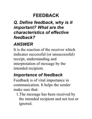 FEEDBACK
Q. Define feedback, why is it
important? What are the
characteristics of effective
feedback?
ANSWER
It is the reaction of the receiver which
indicates successful (or unsuccessful)
receipt, understanding and
interpretation of message by the
intended recipient.
Importance of feedback
Feedback is of vital importance in
communication. It helps the sender
make sure that:
 1.The message has been received by
   the intended recipient and not lost or
   ignored.
 