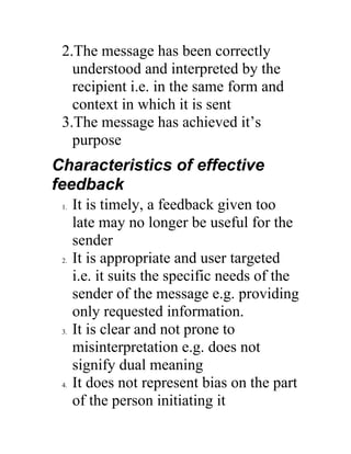 2.The message has been correctly
   understood and interpreted by the
   recipient i.e. in the same form and
   context in which it is sent
 3.The message has achieved it’s
   purpose
Characteristics of effective
feedback
 1.   It is timely, a feedback given too
      late may no longer be useful for the
      sender
 2.   It is appropriate and user targeted
      i.e. it suits the specific needs of the
      sender of the message e.g. providing
      only requested information.
 3.   It is clear and not prone to
      misinterpretation e.g. does not
      signify dual meaning
 4.   It does not represent bias on the part
      of the person initiating it
 