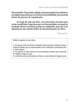 O que é crítica construtiva (feedback)?

desenvolvidas. No próximo capítulo, esperamos ajudá-lo a estabelecer
seu objetivo para alcançar a excelência nesta habilidade, tão essencial
dentro do processo de comunicação.

      Ao longo de todo este livro, você encontrará exercícios para
serem completados. Sugerimos que você faça um diário, nos quais os
resultados desses exercícios possam ser registrados, para que você
disponha de um controle efetivo do desenvolvimento da crítica.

                                                               Exercício 1


 Reflita e registre em seu diário


 n a maneira como se sente em relação ao fato de fazer e receber críticas;
 anote os fatores que se apresentarem como obstáculos incômodos para
 a crítica efetiva;
 n se você faz ou não críticas e em que situações; sempre que a resposta
 for negativa, diga por quê.
 n a maneira como você recebe as críticas e, se as recebe mal, diga por quê.




                                                                           15
 
