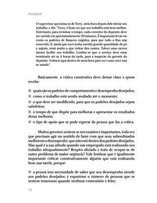 Feedback

     O supervisor aproxima-se de Terry, meia hora depois dele iniciar seu
     trabalho, e diz: “Terry, é bom ver que seu trabalho está bem melhor.
     Entretanto, para terminar a tempo, cada corredor do depósito deve
     ser varrido em aproximadamente 20 minutos. É importante levar em
     conta os padrões de limpeza exigidos, para que todo o lixo seja
     removido. E, ainda que você tenha varrido grande quantidade de pó
     e sujeira, resta muito o que retirar dos cantos. Talvez uma escova
     menor facilite seu trabalho. Lembre-se que o serviço deve estar
     terminado até as 4 horas da tarde, para a inspeção do gerente do
     depósito. Voltarei aqui dentro de meia hora para ver como você está
     se saindo”.


      Basicamente, a crítica construtiva deve deixar claro a quem
recebe:

n quais são os padrões de comportamento e desempenho desejados;
n como o trabalho está sendo avaliado até o momento;
n o que deve ser modificado, para que os padrões desejados sejam
satisfeitos;
n o tempo de que dispõe para melhorar e apresentar os resultados
dessa melhoria;
n o tipo de apoio que se pode esperar da pessoa que faz a crítica.

      Muitos gerentes sentem-se necessários e importantes, toda vez
que precisam agir no sentido de fazer com que seus subordinados
melhorem o desempenho, que não está dentro dos padrões desejados.
Mas qual é a sua atitude quando um empregado está realizando seu
trabalho adequadamente? Respira aliviado e trata de ocupar-se de
outro problema de maior urgência? Vale lembrar que é igualmente
importante criticar construtivamente alguém que está realizando
bem sua tarefa, porque:

n a pessoa tem necessidade de saber que seu desempenho atende
aos padrões desejados: é espantoso o número de pessoas que se
sentem temerosas quando nenhum comentário é feito;

18
 