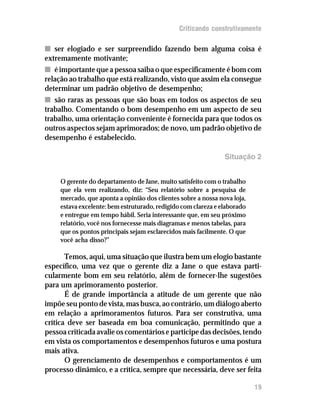 Criticando construtivamente

n ser elogiado e ser surpreendido fazendo bem alguma coisa é
extremamente motivante;
n é importante que a pessoa saiba o que especificamente é bom com
relação ao trabalho que está realizando, visto que assim ela consegue
determinar um padrão objetivo de desempenho;
n são raras as pessoas que são boas em todos os aspectos de seu
trabalho. Comentando o bom desempenho em um aspecto de seu
trabalho, uma orientação conveniente é fornecida para que todos os
outros aspectos sejam aprimorados; de novo, um padrão objetivo de
desempenho é estabelecido.

                                                                Situação 2


     O gerente do departamento de Jane, muito satisfeito com o trabalho
     que ela vem realizando, diz: “Seu relatório sobre a pesquisa de
     mercado, que aponta a opinião dos clientes sobre a nossa nova loja,
     estava excelente: bem estruturado, redigido com clareza e elaborado
     e entregue em tempo hábil. Seria interessante que, em seu próximo
     relatório, você nos fornecesse mais diagramas e menos tabelas, para
     que os pontos principais sejam esclarecidos mais facilmente. O que
     você acha disso?”

       Temos, aqui, uma situação que ilustra bem um elogio bastante
específico, uma vez que o gerente diz a Jane o que estava parti-
cularmente bom em seu relatório, além de fornecer-lhe sugestões
para um aprimoramento posterior.
       É de grande importância a atitude de um gerente que não
impõe seu ponto de vista, mas busca, ao contrário, um diálogo aberto
em relação a aprimoramentos futuros. Para ser construtiva, uma
crítica deve ser baseada em boa comunicação, permitindo que a
pessoa criticada avalie os comentários e participe das decisões, tendo
em vista os comportamentos e desempenhos futuros e uma postura
mais ativa.
       O gerenciamento de desempenhos e comportamentos é um
processo dinâmico, e a crítica, sempre que necessária, deve ser feita

                                                                           19
 