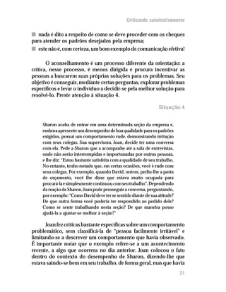 Criticando construtivamente

n nada é dito a respeito de como se deve proceder com os cheques
para atender os padrões desejados pela empresa;
n este não é, com certeza, um bom exemplo de comunicação efetiva!

       O aconselhamento é um processo diferente da orientação: a
crítica, nesse processo, é menos dirigida e procura incentivar as
pessoas a buscarem suas próprias soluções para os problemas. Seu
objetivo é conseguir, mediante certas perguntas, explorar problemas
específicos e levar o indivíduo a decidir-se pela melhor solução para
resolvê-lo. Preste atenção à situação 4.

                                                                   Situação 4


     Sharon acaba de entrar em uma determinada seção da empresa e,
     embora apresente um desempenho de boa qualidade para os padrões
     exigidos, possui um comportamento rude, demonstrando irritação
     com seus colegas. Sua supervisora, Joan, decide ter uma conversa
     com ela. Pede a Sharon que a acompanhe até a sala de entrevistas,
     onde não serão interrompidas e importunadas por outras pessoas,
     e lhe diz: “Estou bastante satisfeita com a qualidade de seu trabalho.
     No entanto, tenho notado que, em certas ocasiões, você é rude com
     seus colegas. Por exemplo, quando David, ontem, pediu-lhe a pasta
     de orçamento, você lhe disse que estava muito ocupada para
     procurá-la e simplesmente continuou com seu trabalho”. Dependendo
     da reação de Sharon, Joan pode prosseguir a conversa, perguntando,
     por exemplo: “Como David deve ter se sentido diante de sua atitude?
     De que outra forma você poderia ter respondido ao pedido dele?
     Como se sente trabalhando nesta seção? De que maneira posso
     ajudá-la a ajustar-se melhor à seção?”

      Joan fez críticas bastante específicas sobre um comportamento
problemático, sem classificá-la de “pessoa facilmente irritável” e
limitando-se a descrever um comportamento que havia observado.
É importante notar que o exemplo refere-se a um acontecimento
recente, a algo que ocorrera no dia anterior. Joan colocou o fato
dentro do contexto do desempenho de Sharon, dizendo-lhe que
estava saindo-se bem em seu trabalho, de forma geral, mas que havia
                                                                              21
 