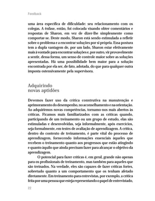 Feedback

uma área específica de dificuldade: seu relacionamento com os
colegas. A ênfase, então, foi colocada visando obter comentários e
respostas de Sharon, em vez de dizer-lhe simplesmente como
comportar-se. Deste modo, Sharon está sendo estimulada a refletir
sobre o problema e a encontrar soluções por si própria. Essa postura
tem a dupla vantagem de, por um lado, Sharon estar efetivamente
mais à vontade para encontrar soluções e, por outro, vir provavelmente
a sentir, dessa forma, um senso de controle maior sobre as soluções
apresentadas. Há uma possibilidade bem maior para a solução
encontrada por ela ser, de fato, adotada, do que para qualquer outra
imposta ostensivamente pela supervisora.


Adquirindo
novas aptidões

Devemos fazer uso da crítica construtiva na manutenção e
aprimoramento do desempenho, no aconselhamento e na orientação.
Ao adquirirmos novas competências, tornamo-nos mais abertos às
críticas. Ficamos mais familiarizados com as críticas quando,
participando de um treinamento ou um grupo de estudo, elas são
estimuladas e desenvolvidas, seja informalmente, após exercícios,
seja formalmente, em testes de avaliação de aprendizagem. A crítica,
dentro do contexto de treinamento, é parte vital do processo de
aprendizagem, fornecendo informações essenciais àqueles que
recebem o treinamento quanto aos progressos que estão atingindo
e quanto àquilo que ainda precisam fazer para alcançar o objetivo da
aprendizagem.
       O potencial para fazer críticas é, em geral, grande não apenas
para os profissionais de treinamento, mas também para aqueles que
são treinados. Na verdade, eles são capazes de fazer críticas fortes,
sobretudo quanto a um comportamento que os tenham afetado
diretamente. Em treinamento para entrevistas, por exemplo, a crítica
feita por uma pessoa que esteja representando o papel de entrevistado,
22
 