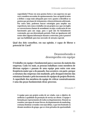 Criticando construtivamente

     capacidades? Pense em seus pontos fortes e nos aspectos em que
     você considera necessitar de aprimoramento. Isso vai ajudá-la tanto
     a definir o cargo mais adequado para você, quanto a identificar os
     pontos que precisam de treinamento e desenvolvimento adicionais.
     Por outro lado, podemos buscar estratégias para ampliar sua
     experiência, tais como o trabalho em um projeto ou o que em inglês
     se convencionou chamar de secondment, ou seja, a realocação de um
     funcionário para um cargo, para o qual não foi formalmente
     contratado, por um determinado período. Pode ser igualmente útil
     tentar obter alguma informação durante a entrevista, pois é possível
     que sua habilidade para isso necessite de atenção especial.

Qual dos dois conselhos, em sua opinião, é capaz de liberar o
potencial de Carol?



                                              Desenvolvendo o
                                         desempenho em equipe

O trabalho em equipe é fundamental para o sucesso da maioria das
empresas. Cada vez mais, as pessoas trabalham como membros de
diversas equipes e passam de uma equipe para outra com uma
freqüência maior que a do passado. Isso acontece, em parte, porque
a estrutura das empresas está mudando, pelo desaparecimento das
estruturas formais e pelo incremento de equipes de projeto flexíveis.
A capacidade dos membros da equipe de criticar construtivamente
é uma das peças fundamentais desse processo.

                                                                 Situação 7


     A equipe para um projeto acaba de ser criada, com o objetivo de
     melhorar a qualidade da prestação de serviço ao cliente. A equipe é
     formada por representantes de todos os departamentos. Durante as
     reuniões, um rapaz de nome Steven, do departamento de marketing,
     costuma dominar a reunião com suas idéias, o que tem frustrado os
     demais membros do grupo, que se vêem privados da oportunidade

                                                                            25
 