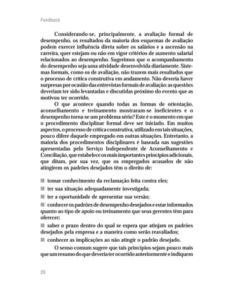 Feedback

       Considerando-se, principalmente, a avaliação formal de
desempenho, os resultados da maioria dos esquemas de avaliação
podem exercer influência direta sobre os salários e a ascensão na
carreira, quer estejam ou não em vigor critérios de aumento salarial
relacionados ao desempenho. Sugerimos que o acompanhamento
do desempenho seja uma atividade desenvolvida diariamente. Siste-
mas formais, como os de avaliação, não trazem mais resultados que
o processo de crítica construtiva em andamento. Não deveria haver
surpresas por ocasião das entrevistas formais de avaliação: as questões
deveriam ter sido levantadas e discutidas próximo do evento que as
motivou ter ocorrido.
       O que acontece quando todas as formas de orientação,
aconselhamento e treinamento mostraram-se ineficientes e o
desempenho torna-se um problema sério? Este é o momento em que
o procedimento disciplinar formal deve ser iniciado. Em muitos
aspectos, o processo de crítica construtiva, utilizado em tais situações,
pouco difere daquele empregado em outras situações. Entretanto, a
maioria dos procedimentos disciplinares é baseada nas sugestões
apresentadas pelo Serviço Independente de Aconselhamento e
Conciliação, que estabelece os mais importantes princípios adicionais,
que ditam, por sua vez, que os empregados acusados de não
atingirem os padrões desejados têm o direito de:

n tomar conhecimento da reclamação feita contra eles;
n ter sua situação adequadamente investigada;
n ter a oportunidade de apresentar sua versão;
n conhecer os padrões de desempenho desejados e estar informados
quanto ao tipo de apoio ou treinamento que seus gerentes têm para
oferecer;
n saber o prazo dentro do qual se espera que atinjam os padrões
desejados pela empresa e a maneira como serão reavaliados;
n conhecer as implicações ao não atingir o padrão desejado.
      O senso comum sugere que tais princípios sejam pouco mais
que um resumo do que deveria ter ocorrido anteriormente e indiquem


28
 