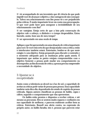 Feedback

n vir acompanhado de um inventário que dê ciência do que pode
impedir você de alcançar o objetivo, e das vantagens de não consegui-
lo. Talvez seu relacionamento com Jim possa vir a ser prejudicado
pelas críticas. É muito importante levar em conta essa preocupação.
O que você pode fazer para assegurar a inviolabilidade de seu
relacionamento com Jim?
n ser vantajoso. Esteja certo de que a luta pela consecução do
objetivo vale o esforço, o dinheiro e o tempo despendidos. Estou
fazendo, assim, bom uso de meu tempo?
n ser apresentado em uma escala de tempo.

Aplique o que foi apresentado em uma situação de crítica importante
para você. Se você está certo do que deseja mudar com a crítica, então
o interlocutor também estará. Entretanto, lembre-se de que neste
estágio é o seu objetivo. Esteja preparado para discutir o conteúdo e
o momento adequado para as mudanças pelas quais anseia. É
importante que ambas as partes estejam comprometidas com o
objetivo Somente a pessoa pode mudar seu comportamento ou
desempenho; ao fim da sessão de crítica, a pessoa precisa compreender
a necessidade do objetivo.



3 Ajustar-se à
receptividade
Assim como a tolerância ao álcool ou à luz do sol, a capacidade de
aceitar as críticas pode variar de pessoa para pessoa. Essa capacidade
também varia dia a dia, dependendo do estado de espírito da pessoa
criticada. Alguns autores classificam as pessoas de baldes, copos e
cálices, segundo o comportamento que elas apresentam.
       Os baldes estão prontos e dispostos a receber críticas, e até
mesmo as procuram. Eles se sentem muito seguros e confiantes em
sua capacidade de melhorar, e parecem realmente acolher bem as
críticas. Entretanto, Russell nos alerta contra, na expressão do
próprio autor, os baldes furados, isto é, pessoas que parecem estar

32
 