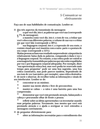 As 10 “ferramentas” para a crítica construtiva


                                                5 Comunicar-se
                                                   efetivamente
Faça uso de suas habilidades de comunicação. Lembre-se:

n dos três aspectos da transmissão da mensagem:
   •      o quê você diz, isto é, as palavras que você usa (corresponde
   a 7% da mensagem);
   •      a maneira como você diz, isto é, o tom de voz, a ênfase que
   você coloca nas diferentes palavras, o volume de sua voz e o ritmo
   em que você fala (corresponde a 38%);
   •      sua linguagem corporal, isto é, a expressão de seu rosto, o
   contato visual que você mantém com a outra parte e a postura de
   seu corpo (corresponde a 55%).
   Muitas pessoas acham esse resultado surpreendente: a importância
   relativamente baixa dada às palavras, comparada à dada à voz e
   à linguagem corporal. No entanto, a sua crítica pode ser estéril se
   a mensagem for transmitida por palavras que não estão respaldadas
   por voz e por linguagem corporal adequadas. Por exemplo, dizer
   “sua apresentação estava boa, mas você podia ter reservado mais
   tempo para perguntas” pode ser uma boa sugestão, uma boa
   crítica construtiva, mas pode parecer também, dependendo de
   seu tom de voz (sarcástico, por exemplo), uma crítica destrutiva.
n de ouvir e observar, de recolher todas as informações e sinais de
seu interlocutor. Lembre-se de:
   •      concentrar-se ao máximo;
   •      manter sua mente aberta e livre de preconceitos;
   •      manter-se calmo — a raiva é uma barreira para uma boa
   compreensão;
   •      demonstrar que você está prestando atenção, balançando a
   cabeça e procurando olhar de frente a pessoa;
   •      refletir sobre as idéias apresentadas e as inventariar usando
   suas próprias palavras. Novamente, isso mostra que você está
   prestando atenção e o ajuda a averiguar se você entendeu a
   mensagem corretamente.
n de perguntar eficientemente para:
   •      obter as informações necessárias para o entendimento dos

                                                                     35
 