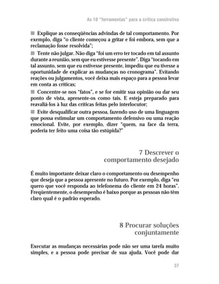 As 10 “ferramentas” para a crítica construtiva

n Explique as conseqüências advindas de tal comportamento. Por
exemplo, diga “o cliente começou a gritar e foi embora, sem que a
reclamação fosse resolvida”;
n Tente não julgar. Não diga “foi um erro ter tocado em tal assunto
durante a reunião, sem que eu estivesse presente”. Diga “tocando em
tal assunto, sem que eu estivesse presente, impediu que eu tivesse a
oportunidade de explicar as mudanças no cronograma”. Evitando
reações ou julgamentos, você deixa mais espaço para a pessoa levar
em conta as críticas;
n Concentre-se nos “fatos”, e se for emitir sua opinião ou dar seu
ponto de vista, apresente-os como tais. E esteja preparado para
reavaliá-los à luz das críticas feitas pelo interlocutor;
n Evite desqualificar outra pessoa, fazendo uso de uma linguagem
que possa estimular um comportamento defensivo ou uma reação
emocional. Evite, por exemplo, dizer “quem, na face da terra,
poderia ter feito uma coisa tão estúpida?”



                                          7 Descrever o
                                 comportamento desejado
É muito importante deixar claro o comportamento ou desempenho
que deseja que a pessoa apresente no futuro. Por exemplo, diga “eu
quero que você responda ao telefonema do cliente em 24 horas”.
Freqüentemente, o desempenho é baixo porque as pessoas não têm
claro qual é o padrão esperado.




                                         8 Procurar soluções
                                              conjuntamente
Executar as mudanças necessárias pode não ser uma tarefa muito
simples, e a pessoa pode precisar de sua ajuda. Você pode dar

                                                                    37
 