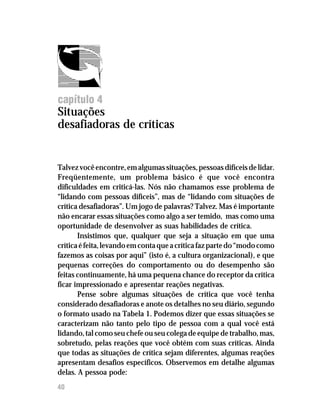 Feedback




capítulo 4
Situações
desafiadoras de críticas


Talvez você encontre, em algumas situações, pessoas difíceis de lidar.
Freqüentemente, um problema básico é que você encontra
dificuldades em criticá-las. Nós não chamamos esse problema de
“lidando com pessoas difíceis”, mas de “lidando com situações de
crítica desafiadoras”. Um jogo de palavras? Talvez. Mas é importante
não encarar essas situações como algo a ser temido, mas como uma
oportunidade de desenvolver as suas habilidades de crítica.
       Insistimos que, qualquer que seja a situação em que uma
crítica é feita, levando em conta que a crítica faz parte do “modo como
fazemos as coisas por aqui” (isto é, a cultura organizacional), e que
pequenas correções do comportamento ou do desempenho são
feitas continuamente, há uma pequena chance do receptor da crítica
ficar impressionado e apresentar reações negativas.
       Pense sobre algumas situações de crítica que você tenha
considerado desafiadoras e anote os detalhes no seu diário, segundo
o formato usado na Tabela 1. Podemos dizer que essas situações se
caracterizam não tanto pelo tipo de pessoa com a qual você está
lidando, tal como seu chefe ou seu colega de equipe de trabalho, mas,
sobretudo, pelas reações que você obtém com suas críticas. Ainda
que todas as situações de crítica sejam diferentes, algumas reações
apresentam desafios específicos. Observemos em detalhe algumas
delas. A pessoa pode:
40
 