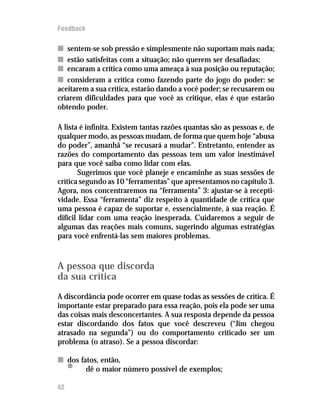 Feedback

n sentem-se sob pressão e simplesmente não suportam mais nada;
n estão satisfeitas com a situação; não querem ser desafiadas;
n encaram a crítica como uma ameaça à sua posição ou reputação;
n consideram a crítica como fazendo parte do jogo do poder: se
aceitarem a sua crítica, estarão dando a você poder; se recusarem ou
criarem dificuldades para que você as critique, elas é que estarão
obtendo poder.

A lista é infinita. Existem tantas razões quantas são as pessoas e, de
qualquer modo, as pessoas mudam, de forma que quem hoje “abusa
do poder”, amanhã “se recusará a mudar”. Entretanto, entender as
razões do comportamento das pessoas tem um valor inestimável
para que você saiba como lidar com elas.
       Sugerimos que você planeje e encaminhe as suas sessões de
crítica segundo as 10 “ferramentas” que apresentamos no capítulo 3.
Agora, nos concentraremos na “ferramenta” 3: ajustar-se à recepti-
vidade. Essa “ferramenta” diz respeito à quantidade de crítica que
uma pessoa é capaz de suportar e, essencialmente, à sua reação. É
difícil lidar com uma reação inesperada. Cuidaremos a seguir de
algumas das reações mais comuns, sugerindo algumas estratégias
para você enfrentá-las sem maiores problemas.



A pessoa que discorda
da sua crítica
A discordância pode ocorrer em quase todas as sessões de crítica. É
importante estar preparado para essa reação, pois ela pode ser uma
das coisas mais desconcertantes. A sua resposta depende da pessoa
estar discordando dos fatos que você descreveu (“Jim chegou
atrasado na segunda”) ou do comportamento criticado ser um
problema (o atraso). Se a pessoa discordar:

n dos fatos, então,
     •  dê o maior número possível de exemplos;

42
 