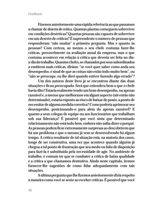 Feedback


       Fizemos anteriormente uma rápida referência ao que passamos
a chamar de deserto de crítica. Quantas plantas conseguem sobreviver
em condições desérticas? Quantas pessoas são capazes de sobreviver
em um deserto de críticas? É supreendente o número de pessoas que
responderam “não muitas” à primeira pergunta. Mas e quanto às
pessoas? Com certeza, ao menos o seu chefe costuma fazer-lhe
críticas, provavelmente na avaliação anual da empresa, mas o que
costuma acontecer em relação à crítica que deveria ser feita no dia-
a-dia do trabalho. Quantos chefes, se chamados por seus subordinados
a emitirem mais críticas, diriam: “se você quer saber como anda seu
desempenho, é sinal de que as coisas não estão indo muito bem”, ou
“não se preocupe, eu lhe direi quando estiver fazendo algo errado”?
       Um dos autores deste livro já se encontrou diante das duas
situações e ficou preocupado. Será que entendera bem o que o chefe
havia dito? Estaria realmente tendo um bom desempenho, ou apenas
razoável e, a menos que melhorasse em algum aspecto (até então não
determinado), estaria exposto ao risco de baixar de posto, a ponto de
necessitar de alguma medida corretiva? Como poderia aprimorar seu
desempenho, posicionando-o para além do apenas razoável? E
quanto a seus colegas de equipe ou aos funcionários que trabalham
sob sua liderança? É possível que você sinta que determinado
relacionamento não está indo bem, embora não saiba dizer o porquê.
As pessoas podem ficar extremamente surpresas ao descobrirem que
há um problema e que o mesmo já vem se desenvolvendo há algum
tempo. A crítica resultante de tal situação está, na maioria dos casos,
longe de ser construtiva, uma vez que acontece quando alguém já
chegou a tal ponto de frustração que seu medo ou falta de disposição
para fazê-la é substituída pela necessidade de agir. No ambiente de
trabalho, é comum ter que se combater a crítica de baixa qualidade
e a crítica a que chamamos destrutiva. Ainda neste capítulo, iremos
fornecer-lhe sugestões de como lidar adequadamente com tais
situações.
       A última pergunta que lhe fizemos anteriormente dizia respeito
à maneira como você se sente ao receber críticas. É possível que você

50
 
