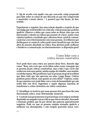 Feedback


n Aja de acordo com aquilo com que concorda, esteja preparado
para falar sobre as coisas de que discorda ou que não compreende
e mantenha a mente aberta — é possível que elas façam, de fato,
sentido.

Experimente o seguinte: faça uma relação daquilo a respeito de que
você julga que seria benéfico ser criticado, e das pessoas que poderão
ajudá-lo. Observe o efeito que causa nelas ao deixar claro que está
interessado e valoriza as críticas que possam vir a fazer, assim como
valoriza também o resultado que a abertura desse canal de comuni-
cação traz a seu relacionamento com essas pessoas. Acreditamos que
desbloquear os canais de crítica pode trazer benefícios que vão bem
além do assunto abordado na crítica. Essa abertura pode melhorar
e fortalecer a comunicação, os relacionamentos e a disposição geral.


                                          Como lidar com a
                                  crítica menos construtiva
Você pode fazer uma crítica aos autores desse livro, dizendo algo
como: “Bem, está certo que vocês falem sobre como conseguir que
as pessoas façam críticas construtivas, mas o fato é que vocês não
conhecem nem meu patrão, minha equipe de trabalho, meu marido,
ou minha esposa. Meu problema é que as pessoas em geral acreditam
que dizer tudo que não aprovam em mim é jogar limpo. Críticas
positivas posso tolerar, mas quanto ao resto delas?” Vejamos, então,
de que maneira você pode lidar com o resto da humanidade que não
tenha lido este livro. Sugerimos a seguir algumas maneiras de
transformar a crítica destrutiva em crítica construtiva.

n Identifique os motivos que essas pessoas têm para fazer-lhe uma
determinada crítica, neste determinado momento.
n Controle seus pensamentos (é provável que você esteja se sentindo
deprimido ou zangado com as críticas que está recebendo), buscando
a intenção positiva que há por detrás das palavras aparentemente
negativas. Pode ser que as pessoas estejam tentando ajudá-lo a
melhorar seu desempenho, e não estejam querendo atacar você.

54
 
