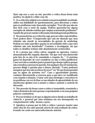 Recebendo críticas

Quer seja esse o caso ou não, perceber a crítica dessa forma mais
positiva, irá ajudá-lo a lidar com ela.
n Se a crítica for subjetiva ou voltada à sua personalidade ou atitude,
utilize sua habilidade de questionamento, para direcionar a crítica
para os problemas reais, buscando exemplos: “Você diz que não me
dou bem com o resto da equipe. Poderia apresentar-me alguns
exemplos de atitudes minhas que estejam acarretando problemas?”
A partir daí, procure manter a discussão orientada para tais problemas.
n Da mesma forma, se a crítica for vaga, procure obter mais detalhes.
Você poderá dizer: “Compreendo que está me dizendo que meu
relatório não atende às necessidades do gerente de marketing.
Poderia ser mais específico quanto às necessidades dele a que meu
relatório não está atendendo?” Continue a investigação, até que
todos os detalhes tenham sido absolutamente esclarecidos.
n Se a pessoa que critica estiver zangada ou agressiva, comece
demonstrando-lhe empatia, dizendo: “Sei que você está aborrecido
pelo fato de eu não tê-lo consultado a respeito de...”. O próximo
passo irá depender de você considerar ou não a crítica justificável.
Caso você não a considere justa é possível que deseje explicar porque
não consultou a pessoa em questão. Em qualquer das circunstâncias,
procure dirigir a questão para o futuro, dizendo: “Como podemos
assegurar que isso não aconteça de novo?” ou “De que forma gostaria
que eu agisse da próxima vez?” Caso a agressividade persista,
continue direcionando a conversa para o que deve ser modificado
com respeito à situação. Contar com uma estratégia e concentrar-se
no problema, em vez de fixar-se nas atitudes de agressividade de seu
interlocutor ajudará você a manter a calma e assumir o controle da
discussão.
n Tire proveito da forma como a crítica é transmitida, resumindo a
crítica destrutiva da outra pessoa e reproduzindo-a em suas próprias
palavras construtivas.
n Procure lembrar-se de que se alguém está se dando ao trabalho de
criticá-lo, é possível que uma mudança em seu desempenho ou
comportamento valha mesmo a pena.
n Agradeça à pessoa por ter feito a crítica e procure manter uma
visão clara de seu valor pessoal, através de uma avaliação da crítica,
levando em conta seu autoconhecimento anterior.

                                                                    55
                                                                    57
 