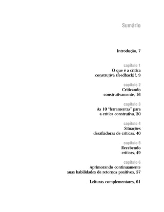 Sumário



                            Introdução, 7


                                 capítulo 1
                          O que é a crítica
                construtiva (feedback)?, 9

                                 capítulo 2
                                Criticando
                     construtivamente, 16

                                 capítulo 3
                 As 10 “ferramentas” para
                  a crítica construtiva, 30

                                capítulo 4
                                Situações
               desafiadoras de críticas, 40

                                capítulo 5
                               Recebendo
                               críticas, 49

                               capítulo 6
             Aprimorando continuamente
suas habilidades de retornos positivos, 57

            Leituras complementares, 61
 