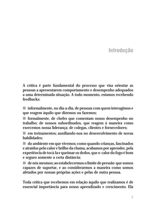 Introdução




A crítica é parte fundamental do processo que visa orientar as
pessoas a apresentarem comportamento e desempenho adequados
a uma determinada situação. A todo momento, estamos recebendo
feedbacks:

n informalmente, no dia-a-dia, de pessoas com quem interagimos e
que reagem àquilo que dizemos ou fazemos;
n formalmente, de chefes que comentam nosso desempenho no
trabalho; de nossos subordinados, que reagem à maneira como
exercemos nossa liderança; de colegas, clientes e fornecedores;
n em treinamentos; auxiliando-nos no desenvolvimento de novas
habilidades;
n do ambiente em que vivemos; como quando crianças, fascinados
e atraídos pelo calor e brilho da chama, acabamos por aprender, pela
experiência de tocá-la e queimar os dedos, que o calor do fogo é bom
e seguro somente a certa distância;
n de nós mesmos; ao estabelecermos o limite de pressão que somos
capazes de suportar, e ao considerarmos a maneira como somos
afetados por nossas próprias ações e pelas de outra pessoa.

Toda crítica que recebemos em relação àquilo que realizamos é de
essencial importância para nosso aprendizado e crescimento. Ela

                                                                  7
 