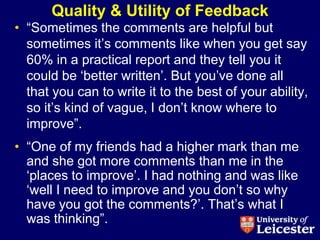 Quality & Utility of Feedback
• “Sometimes the comments are helpful but
  sometimes it‟s comments like when you get say
  60% in a practical report and they tell you it
  could be „better written‟. But you‟ve done all
  that you can to write it to the best of your ability,
  so it‟s kind of vague, I don‟t know where to
  improve”.
• “One of my friends had a higher mark than me
  and she got more comments than me in the
  „places to improve‟. I had nothing and was like
  „well I need to improve and you don‟t so why
  have you got the comments?‟. That‟s what I
  was thinking”.
 