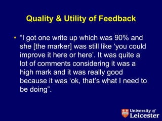 Quality & Utility of Feedback

• “I got one write up which was 90% and
  she [the marker] was still like „you could
  improve it here or here‟. It was quite a
  lot of comments considering it was a
  high mark and it was really good
  because it was „ok, that‟s what I need to
  be doing”.
 