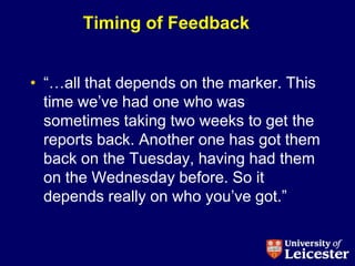 Timing of Feedback


• “…all that depends on the marker. This
  time we‟ve had one who was
  sometimes taking two weeks to get the
  reports back. Another one has got them
  back on the Tuesday, having had them
  on the Wednesday before. So it
  depends really on who you‟ve got.”
 