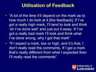 Utilisation of Feedback

• “A lot of the time it‟ll depend on the mark as to
  how much I do look at it [the feedback]. If I‟ve
  got a really high mark, I‟ll tend to look and think
  „oh I‟ve done well‟ and just put it away. If I‟ve
  got a really bad mark I‟ll look and think what
  I‟ve done wrong, why I got that mark”
• “If I expect a mark, low or high, and it‟s that, I
  don‟t really read the comments. If I get a mark
  that‟s really different from what I expected then
  I‟ll really read the comments”.
 