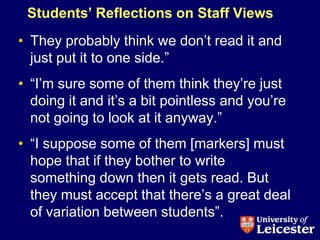 Students‟ Reflections on Staff Views
• They probably think we don‟t read it and
  just put it to one side.”
• “I‟m sure some of them think they‟re just
  doing it and it‟s a bit pointless and you‟re
  not going to look at it anyway.”
• “I suppose some of them [markers] must
  hope that if they bother to write
  something down then it gets read. But
  they must accept that there‟s a great deal
  of variation between students”.
 