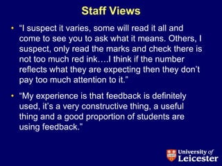 Staff Views
• “I suspect it varies, some will read it all and
  come to see you to ask what it means. Others, I
  suspect, only read the marks and check there is
  not too much red ink….I think if the number
  reflects what they are expecting then they don‟t
  pay too much attention to it.”
• “My experience is that feedback is definitely
  used, it‟s a very constructive thing, a useful
  thing and a good proportion of students are
  using feedback.”
 