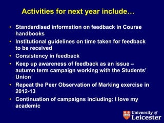 Activities for next year include…

• Standardised information on feedback in Course
  handbooks
• Institutional guidelines on time taken for feedback
  to be received
• Consistency in feedback
• Keep up awareness of feedback as an issue –
  autumn term campaign working with the Students‟
  Union
• Repeat the Peer Observation of Marking exercise in
  2012-13
• Continuation of campaigns including: I love my
  academic
 