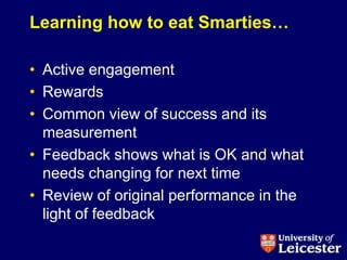 Learning how to eat Smarties…

• Active engagement
• Rewards
• Common view of success and its
  measurement
• Feedback shows what is OK and what
  needs changing for next time
• Review of original performance in the
  light of feedback
 