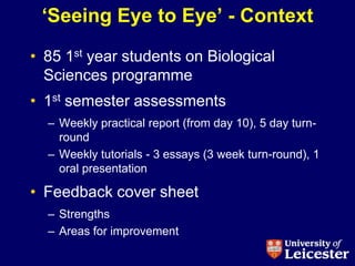 „Seeing Eye to Eye‟ - Context
• 85 1st year students on Biological
  Sciences programme
• 1st semester assessments
  – Weekly practical report (from day 10), 5 day turn-
    round
  – Weekly tutorials - 3 essays (3 week turn-round), 1
    oral presentation

• Feedback cover sheet
  – Strengths
  – Areas for improvement
 