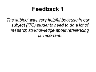 Feedback 1
The subject was very helpful because in our
subject (ITC) students need to do a lot of
research so knowledge about referencing
is important.