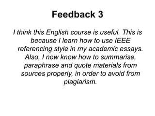 Feedback 3
I think this English course is useful. This is
because I learn how to use IEEE
referencing style in my academic essays.
Also, I now know how to summarise,
paraphrase and quote materials from
sources properly, in order to avoid from
plagiarism.