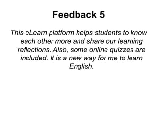 Feedback 5
This eLearn platform helps students to know
each other more and share our learning
reflections. Also, some online quizzes are
included. It is a new way for me to learn
English.
