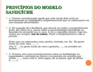 PRINCÍPIOS DO MODELO
SANDUÍCHE
   1. Comece reconhecendo aquilo que está sendo feito certo ou
    mencionando as habilidades comportamentais que se sobressaem em
    sua atuação (sinceridade)

   2. Em seguida dê o feedback, que deverá ser sobre o comportamento
    (está, fez, falou etc.), nunca sobre a personalidade/identidade ou
    baseado no sensorial (eu vi, ouvi, li, etc.), específico (ontem, hoje etc.,
    nunca use sempre; use às vezes). Focar o comportamento e não a
    pessoa.

-   Evite usar as expressões: mas, porém, contudo, etc. Ex: "Eu gosto
    muito de você, mas.........“
-   Use "e" : " eu gosto muito de você e gostaria......, ou acredito ser
    melhor...“

   3. Termine com outro reconhecimento sobre as habilidades ou
    capacidades, orientado ao futuro e em positivo (eu acredito que
    sendo .........como você é, será capaz, de no futuro, agir de forma
    a ........). 
 