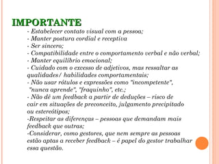 IMPORTANTE
  - Estabelecer contato visual com a pessoa;
  - Manter postura cordial e receptiva
  - Ser sincero;
  - Compatibilidade entre o comportamento verbal e não verbal;
  - Manter equilíbrio emocional;
  - Cuidado com o excesso de adjetivos, mas ressaltar as
  qualidades/ habilidades comportamentais;
  - Não usar rótulos e expressões como "incompetente",
   "nunca aprende", "fraquinho", etc.;
  - Não dê um feedback a partir de deduções – risco de
  cair em situações de preconceito, julgamento precipitado
  ou estereótipos;
  -Respeitar as diferenças – pessoas que demandam mais
  feedback que outras;
  -Considerar, como gestores, que nem sempre as pessoas
  estão aptas a receber feedback – é papel do gestor trabalhar
  essa questão.
 