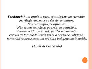 Feedback é um produto raro, cotadíssimo no mercado,
         privilégio de poucos e desejo de muitos.
                Não se compra, se aprende.
        Não se estoca, não se guarda, ao contrário,
       deve-se cuidar para não perder o momento
  correto de fornecê-lo senão vence o prazo de validade,
tornando-se nesse caso um produto indigesto ou insípido.

                 (Autor desconhecido)
 