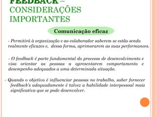 FEEDBACK –
  CONSIDERAÇÕES
  IMPORTANTES
                        Comunicação eficaz
 - Permitirá à organização e ao colaborador saberem se estão sendo
 realmente eficazes e, dessa forma, aprimorarem as suas performances.

 - O feedback é parte fundamental do processo de desenvolvimento e
 visa orientar as pessoas a apresentarem comportamento e
 desempenho adequados a uma determinada situação.

- Quando o objetivo é influenciar pessoas no trabalho, saber fornecer
   feedback’s adequadamente é talvez a habilidade interpessoal mais
   significativa que se pode desenvolver.
 