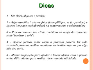 Dicas
1 – Ser claro, objetivo e preciso;

2 – Seja específico/ aborde fatos (exemplifique, se for possível) e
liste os itens que você abordará na conversa com o colaborador;

3 – Procure manter um clima amistoso ao longo da conversa;
tente “quebrar o gelo”;

4 – Aponte formas sobre como o processo poderia ter sido
realizado para um melhor resultado. Evite dizer apenas que algo
não deu certo.

5 – Mostre disposição para ajudar e trocar ideias, caso a pessoa
tenha dificuldades para realizar determinada atividade.
 